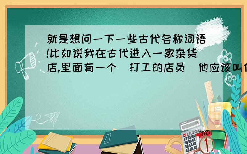 就是想问一下一些古代名称词语!比如说我在古代进入一家杂货店,里面有一个（打工的店员）他应该叫什么啊!