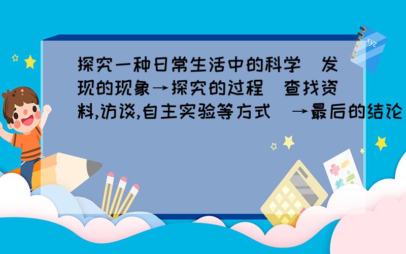 探究一种日常生活中的科学(发现的现象→探究的过程(查找资料,访谈,自主实验等方式)→最后的结论)