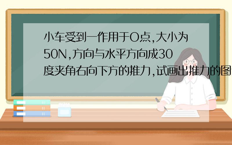 小车受到一作用于O点,大小为50N,方向与水平方向成30度夹角右向下方的推力,试画出推力的图示.