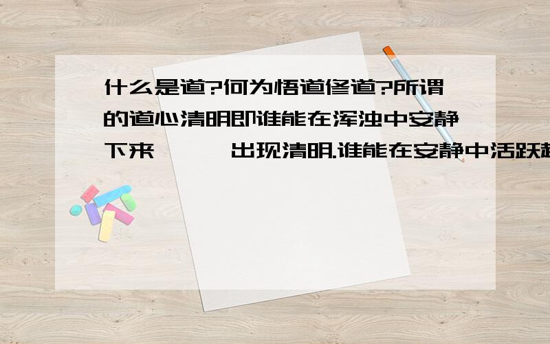 什么是道?何为悟道修道?所谓的道心清明即谁能在浑浊中安静下来,栩栩出现清明.谁能在安静中活跃起来,栩栩展露生机.人是活在道中吗?怎样才能超脱尘世,在下并非所指躯体不灭,而是想达到