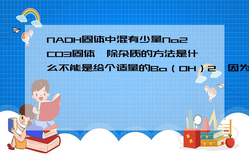 NAOH固体中混有少量Na2CO3固体,除杂质的方法是什么不能是给个适量的Ba（OH）2,因为你不能保证是否过量,要讲出合理的原因啊