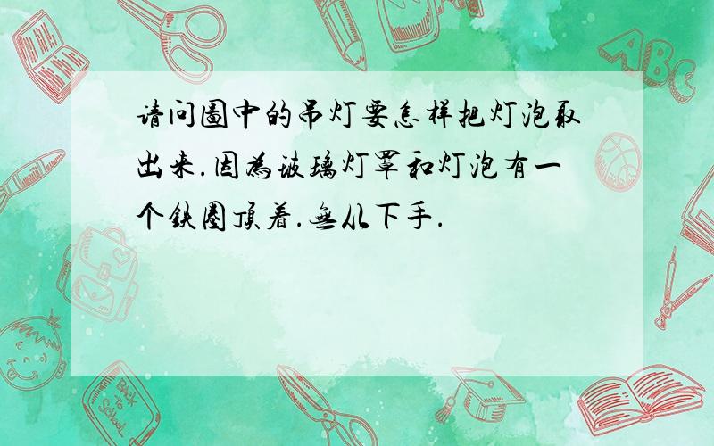 请问图中的吊灯要怎样把灯泡取出来.因为玻璃灯罩和灯泡有一个铁圈顶着.无从下手.