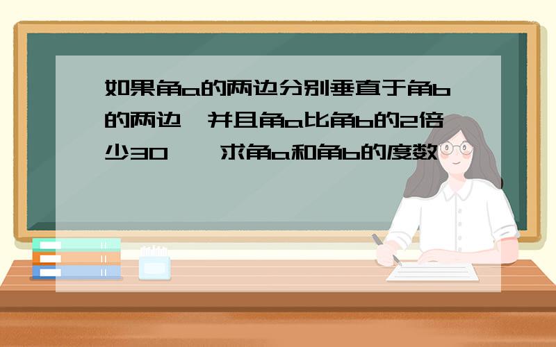 如果角a的两边分别垂直于角b的两边,并且角a比角b的2倍少30°,求角a和角b的度数