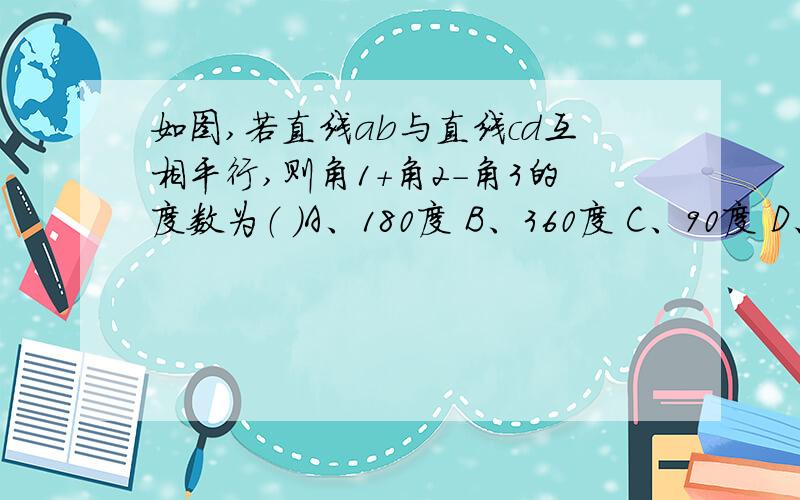 如图,若直线ab与直线cd互相平行,则角1+角2-角3的度数为（ ）A、180度 B、360度 C、90度 D、60度（要详细讲解）