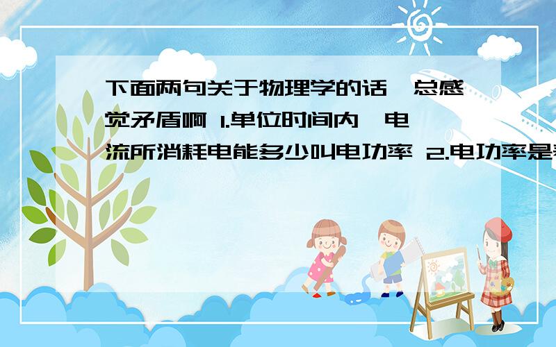 下面两句关于物理学的话,总感觉矛盾啊 1.单位时间内,电流所消耗电能多少叫电功率 2.电功率是表示下面两句关于物理学的话,总感觉矛盾啊1.单位时间内,电流所消耗电能多少叫电功率2.电功