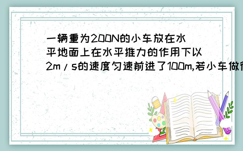 一辆重为200N的小车放在水平地面上在水平推力的作用下以2m/s的速度匀速前进了100m,若小车做得功的功率是80w1水平推力对小车做了多少功2小车受到的阻力是多大