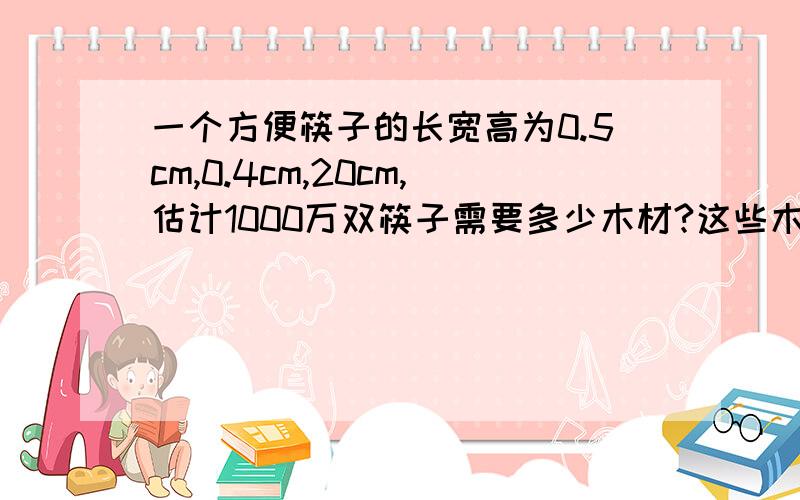 一个方便筷子的长宽高为0.5cm,0.4cm,20cm,估计1000万双筷子需要多少木材?这些木材大约要砍伐半径0.1m,高为10m的大树多少棵?