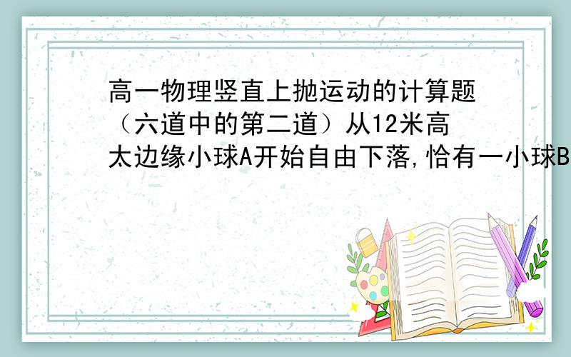 高一物理竖直上抛运动的计算题（六道中的第二道）从12米高太边缘小球A开始自由下落,恰有一小球B在A正下方从地面上以V的初速度竖直上抛.若要使两球在空中相遇,V最小为多少（g=10m/s方）