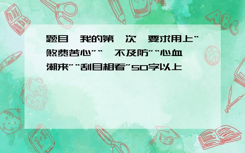 题目《我的第一次》要求用上“煞费苦心”“淬不及防”“心血潮来”“刮目相看”50字以上