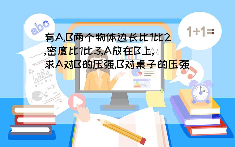 有A,B两个物体边长比1比2,密度比1比3,A放在B上,求A对B的压强,B对桌子的压强