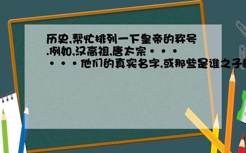 历史,帮忙排列一下皇帝的称号.例如,汉高祖,唐太宗······他们的真实名字,或那些是谁之子即继承了谁的皇位等等（只要你认为有必要说的都可以补充一下,因为我的历史常识比较薄弱,想整