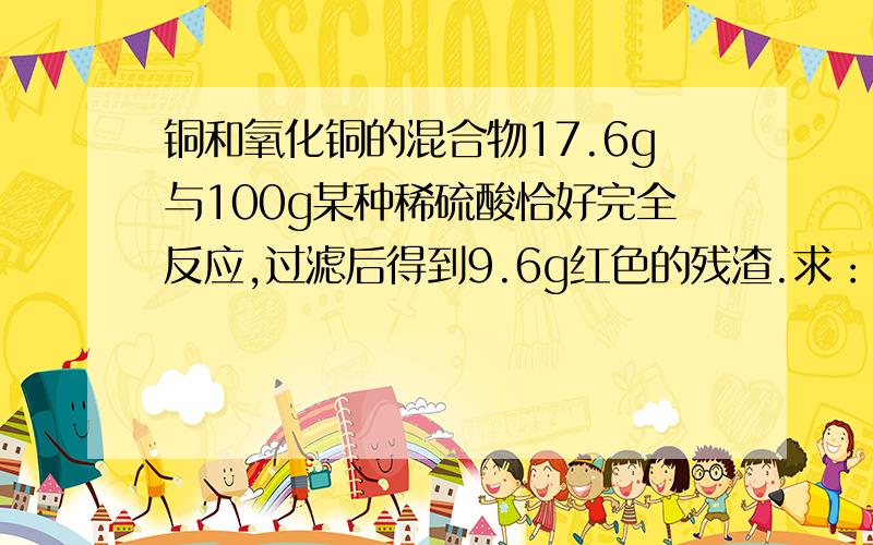 铜和氧化铜的混合物17.6g与100g某种稀硫酸恰好完全反应,过滤后得到9.6g红色的残渣.求：（1）反应后所得溶液的质量 （2）原稀硫酸中溶质的质量分数（3）过滤后所得滤液中溶质的质量分数急