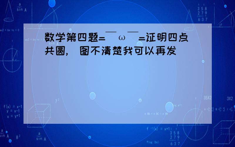 数学第四题=￣ω￣=证明四点共圆,(图不清楚我可以再发)