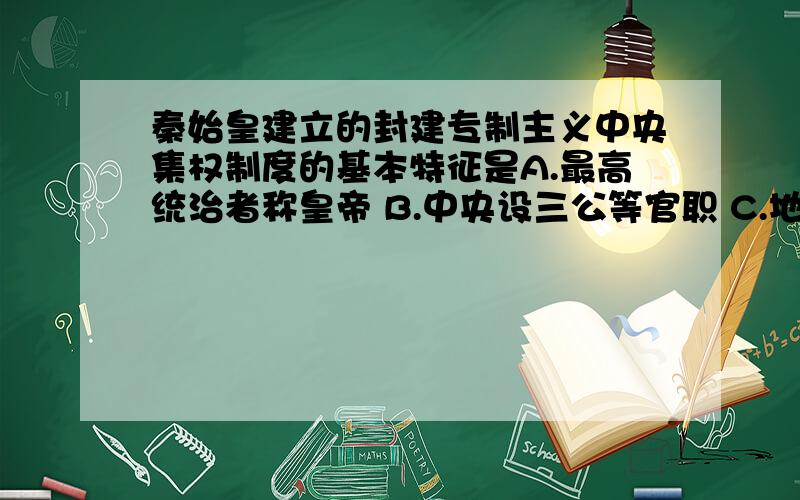 秦始皇建立的封建专制主义中央集权制度的基本特征是A.最高统治者称皇帝 B.中央设三公等官职 C.地方实行郡县制 D.确立皇权至高无上