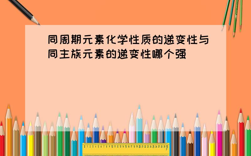 同周期元素化学性质的递变性与同主族元素的递变性哪个强