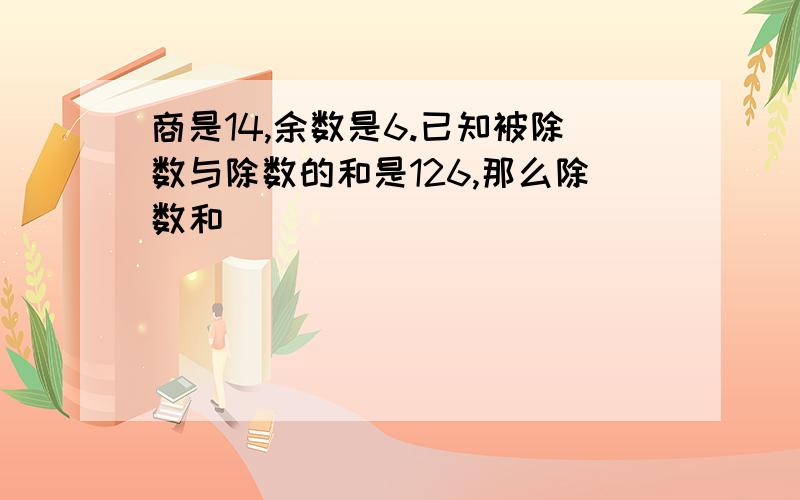 商是14,余数是6.已知被除数与除数的和是126,那么除数和