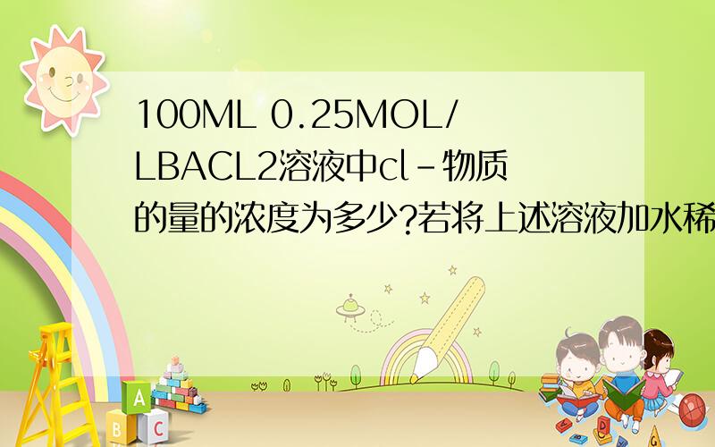 100ML 0.25MOL/LBACL2溶液中cl-物质的量的浓度为多少?若将上述溶液加水稀释到500Ml CL-物质的量的浓度?