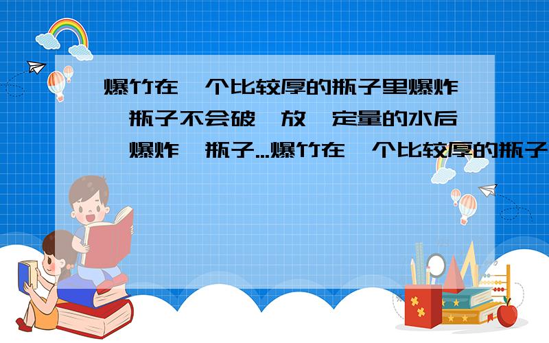 爆竹在一个比较厚的瓶子里爆炸,瓶子不会破,放一定量的水后,爆炸,瓶子...爆竹在一个比较厚的瓶子里爆炸,瓶子不会破,放一定量的水后,爆炸,瓶子就可能破裂,为什么?