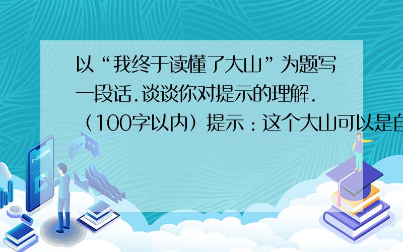 以“我终于读懂了大山”为题写一段话.谈谈你对提示的理解.（100字以内）提示：这个大山可以是自然的.也可以是生活中的；可以是你一直在攀登但还未登顶的,也可以是你从未攀登,却一直