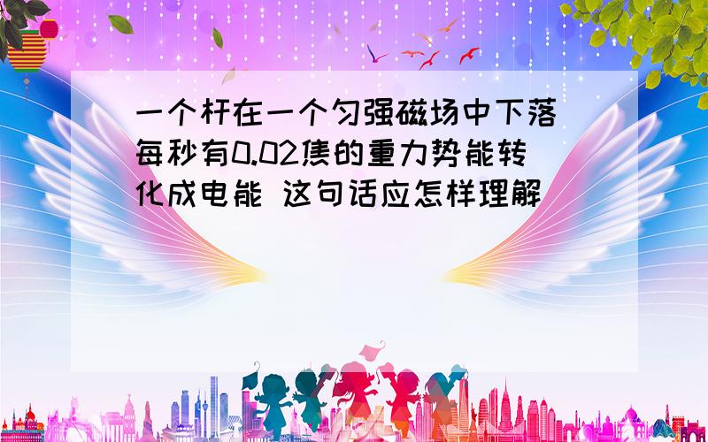 一个杆在一个匀强磁场中下落 每秒有0.02焦的重力势能转化成电能 这句话应怎样理解