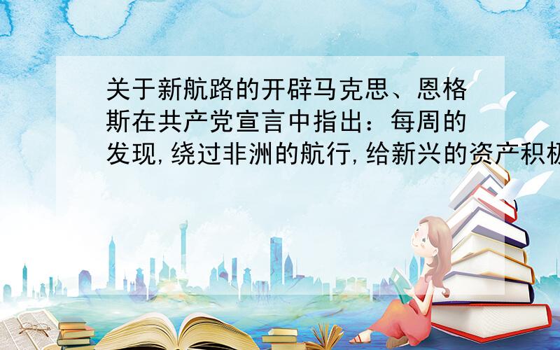 关于新航路的开辟马克思、恩格斯在共产党宣言中指出：每周的发现,绕过非洲的航行,给新兴的资产积极开辟了新的活动场所.这里的新的活动场所主要是指：A、资本B、劳动力C、世界市场D、