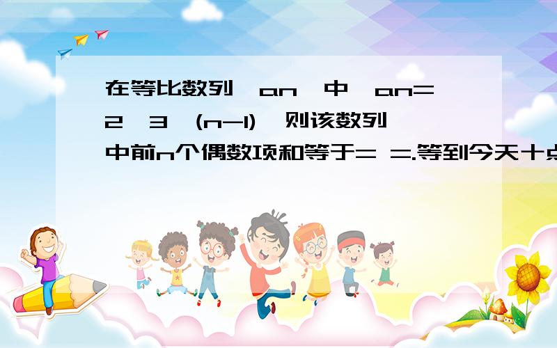 在等比数列{an}中,an=2*3^(n-1),则该数列中前n个偶数项和等于= =.等到今天十点半为止.