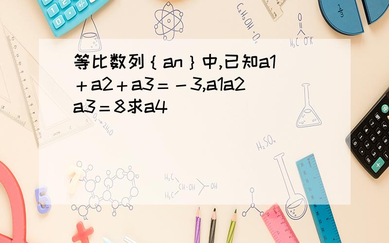 等比数列｛an｝中,已知a1＋a2＋a3＝－3,a1a2a3＝8求a4