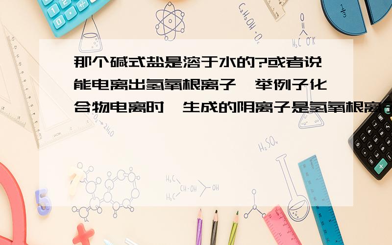 那个碱式盐是溶于水的?或者说能电离出氢氧根离子,举例子化合物电离时,生成的阴离子是氢氧根离子的是碱,这句话不对那请举个反例 此碱式盐是强电解质吗?不知道请不要乱说.