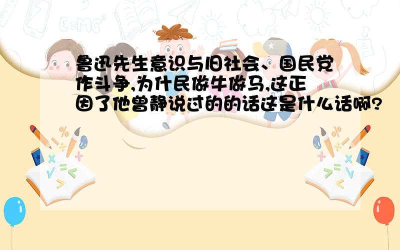 鲁迅先生意识与旧社会、国民党作斗争,为什民做牛做马,这正因了他曾静说过的的话这是什么话啊?