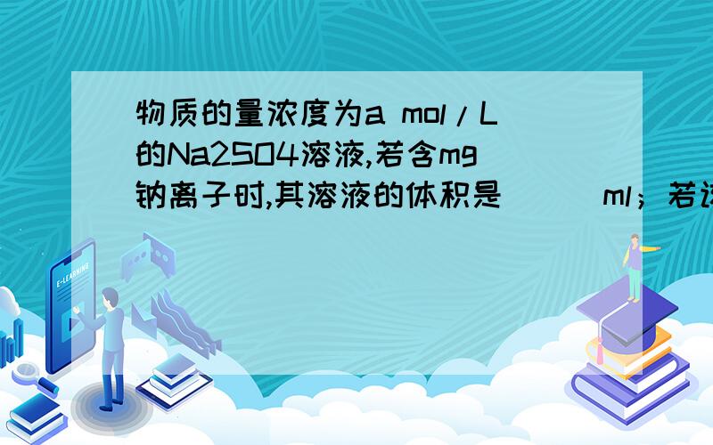 物质的量浓度为a mol/L的Na2SO4溶液,若含mg钠离子时,其溶液的体积是___ml；若该硫酸钠溶液中溶质的质量分数为b%,则此硫酸钠溶液的密度是____g/ml.