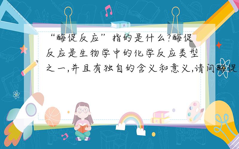 “酶促反应”指的是什么?酶促反应是生物学中的化学反应类型之一,并且有独自的含义和意义,请问酶促反应到底指的是什么?我希望有高手能够为我提供令人满意的回答.