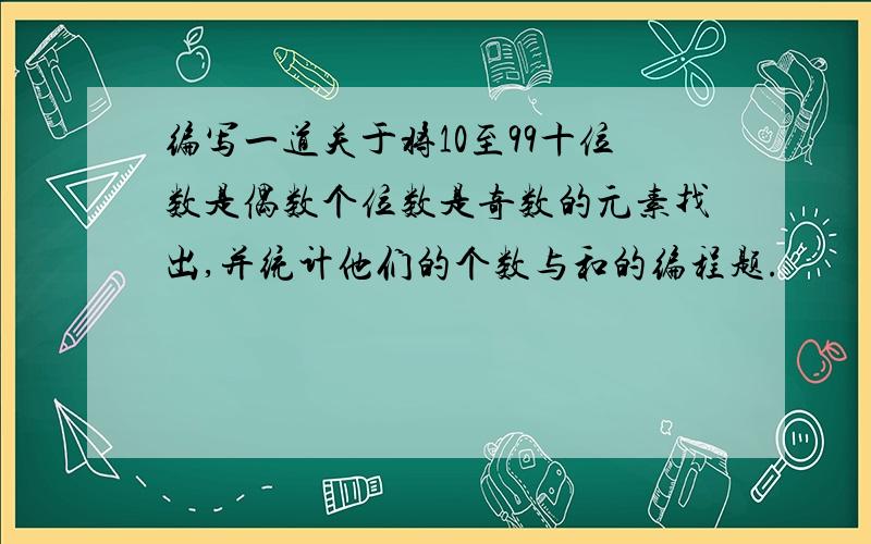 编写一道关于将10至99十位数是偶数个位数是奇数的元素找出,并统计他们的个数与和的编程题.