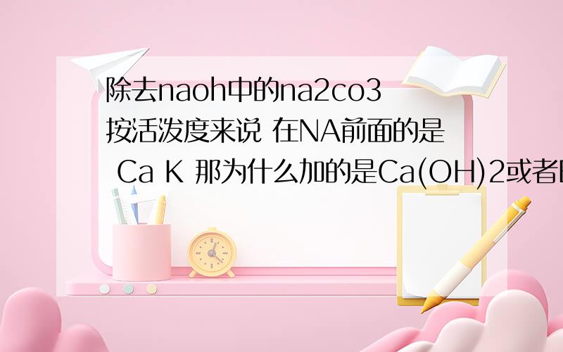 除去naoh中的na2co3按活泼度来说 在NA前面的是 Ca K 那为什么加的是Ca(OH)2或者Ba(OH)2