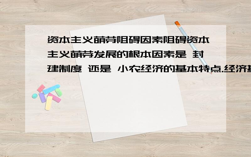 资本主义萌芽阻碍因素阻碍资本主义萌芽发展的根本因素是 封建制度 还是 小农经济的基本特点.经济基础决定上层建筑么.我感觉因为小农经济 封闭 自己自足等特点决定了 资本主义萌芽当