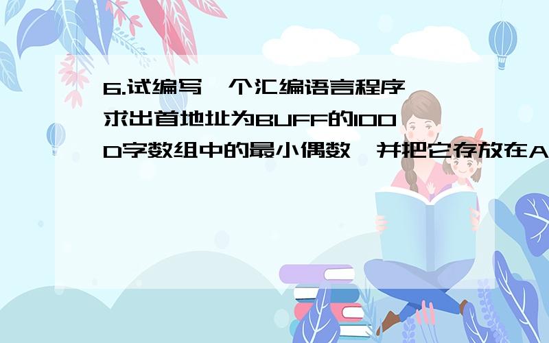 6.试编写一个汇编语言程序,求出首地址为BUFF的100D字数组中的最小偶数,并把它存放在AX中 答；6.试编写一个汇编语言程序,求出首地址为BUFF的100D字数组中的最小偶数,并把它存放在AX中答；