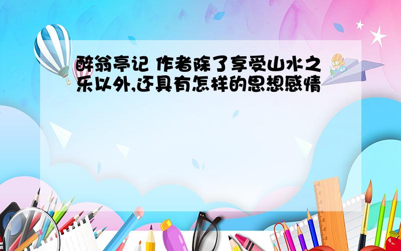 醉翁亭记 作者除了享受山水之乐以外,还具有怎样的思想感情