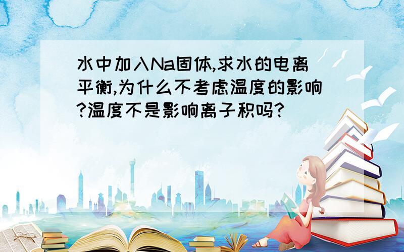 水中加入Na固体,求水的电离平衡,为什么不考虑温度的影响?温度不是影响离子积吗?