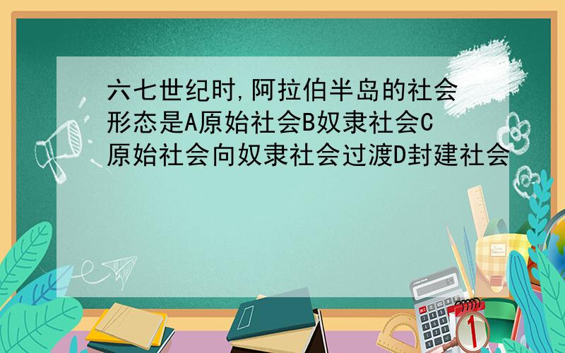 六七世纪时,阿拉伯半岛的社会形态是A原始社会B奴隶社会C原始社会向奴隶社会过渡D封建社会