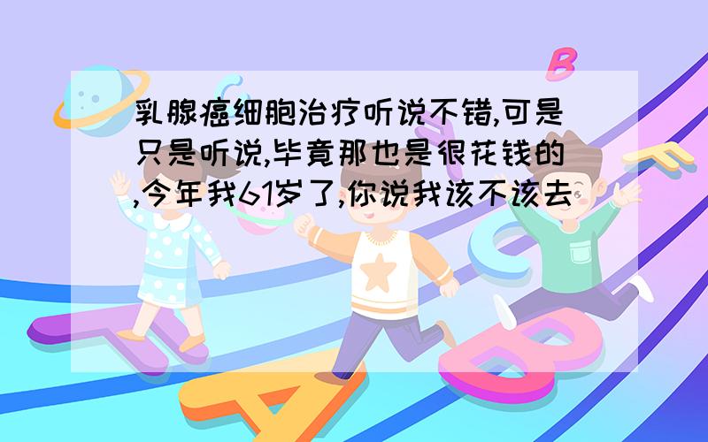 乳腺癌细胞治疗听说不错,可是只是听说,毕竟那也是很花钱的,今年我61岁了,你说我该不该去