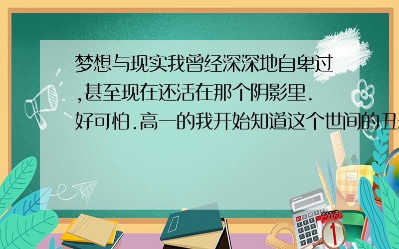 梦想与现实我曾经深深地自卑过,甚至现在还活在那个阴影里.好可怕.高一的我开始知道这个世间的丑恶,高二的我却迷茫了.宿舍每一个人都像告诉我消极,自私并伤害别人.