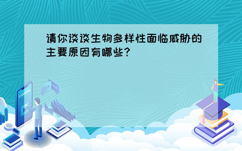 请你谈谈生物多样性面临威胁的主要原因有哪些?