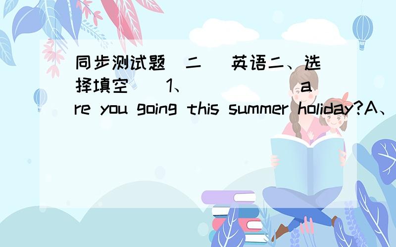 同步测试题（二） 英语二、选择填空（）1、______are you going this summer holiday?A、What        B、Where     C、When      D、How（）2、Lee is ______his father.A、as taller as    B、taller    C、as strong as   D、strong（