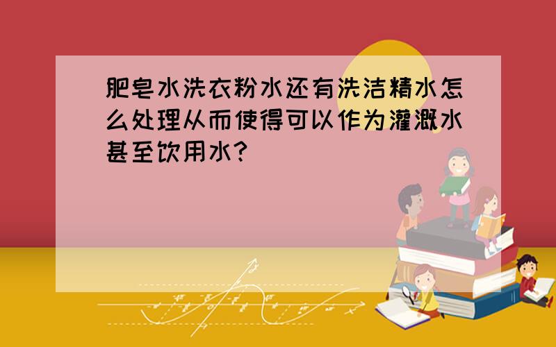 肥皂水洗衣粉水还有洗洁精水怎么处理从而使得可以作为灌溉水甚至饮用水?