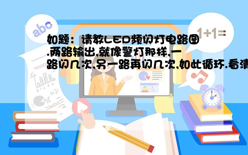 如题：请教LED频闪灯电路图.两路输出,就像警灯那样,一路闪几次,另一路再闪几次,如此循环.看清楚,不是闪一次啊.是两次以上.不要用单片机,用逻辑电路或者其他更简单的.先谢谢了.送上30分,