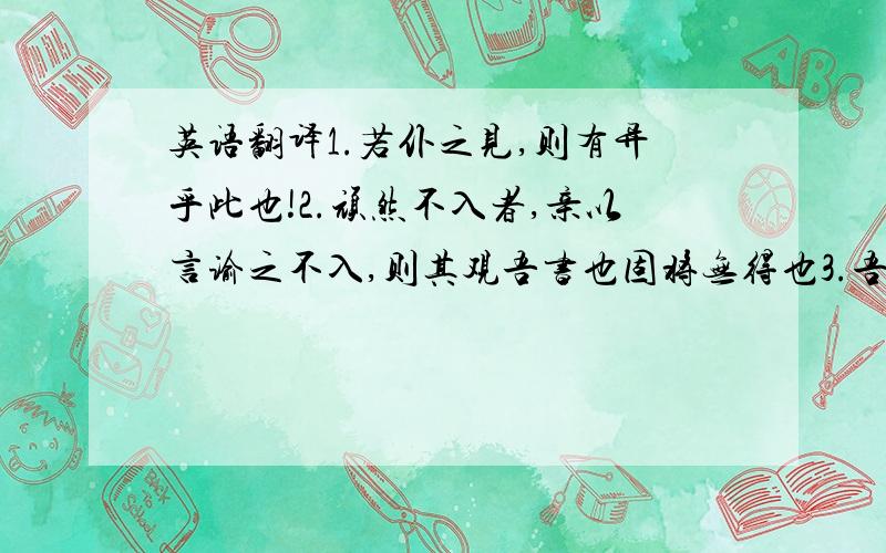 英语翻译1.若仆之见,则有异乎此也!2.顽然不入者,亲以言谕之不入,则其观吾书也固将无得也3.吾于圣人,既过之犹惧不及也.