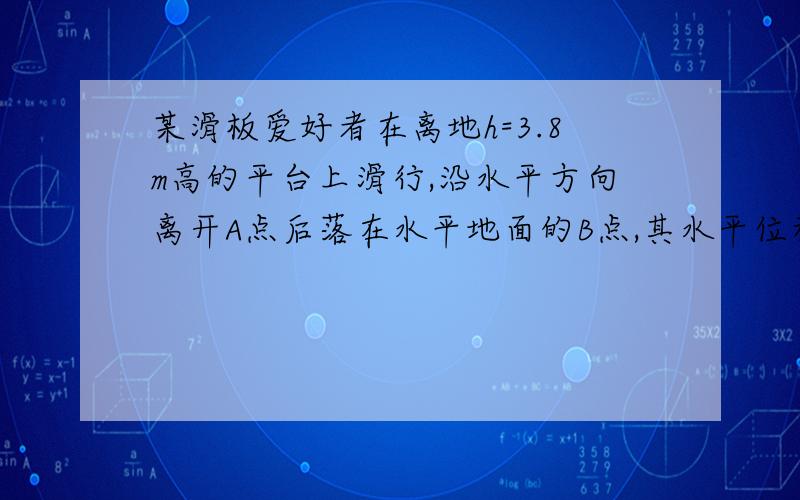 某滑板爱好者在离地h=3.8m高的平台上滑行,沿水平方向离开A点后落在水平地面的B点,其水平位移S1=3.6m,如图所示.已知人与滑板的总质量m=60kg,空气阻力忽略不计,g取10m/s^2 .求（1）人与滑板离开