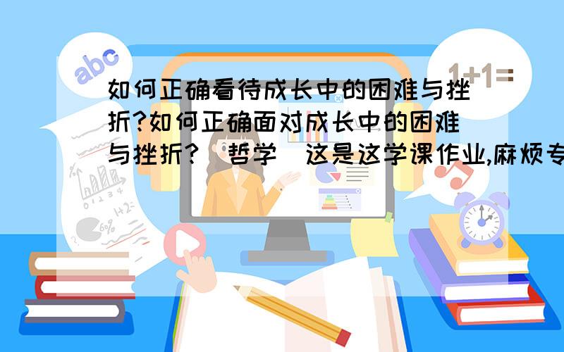 如何正确看待成长中的困难与挫折?如何正确面对成长中的困难与挫折?(哲学)这是这学课作业,麻烦专业点的,