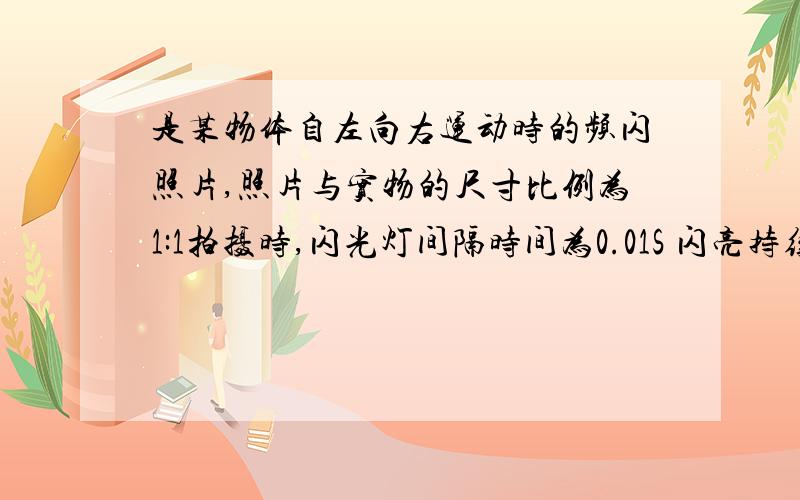 是某物体自左向右运动时的频闪照片,照片与实物的尺寸比例为1:1拍摄时,闪光灯间隔时间为0.01S 闪亮持续时间为0.0005S 东南大学出版社的） 只要回答都给分!