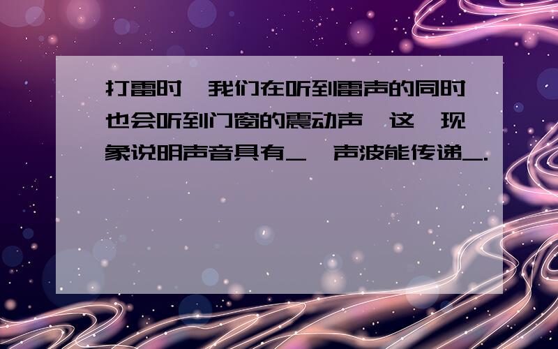 打雷时,我们在听到雷声的同时也会听到门窗的震动声,这一现象说明声音具有_,声波能传递_.