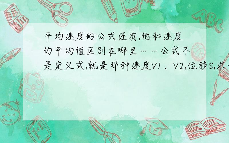 平均速度的公式还有,他和速度的平均值区别在哪里……公式不是定义式,就是那种速度V1、V2,位移S,求平均速度和速度的平均值……